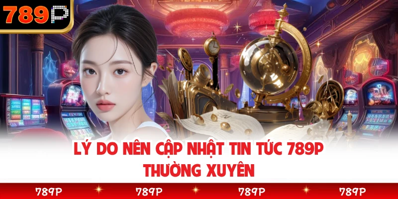 Lý do nên cập nhật tin tức 789P thường xuyên